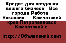 Кредит для создания вашего бизнеса - Все города Работа » Вакансии   . Камчатский край,Петропавловск-Камчатский г.